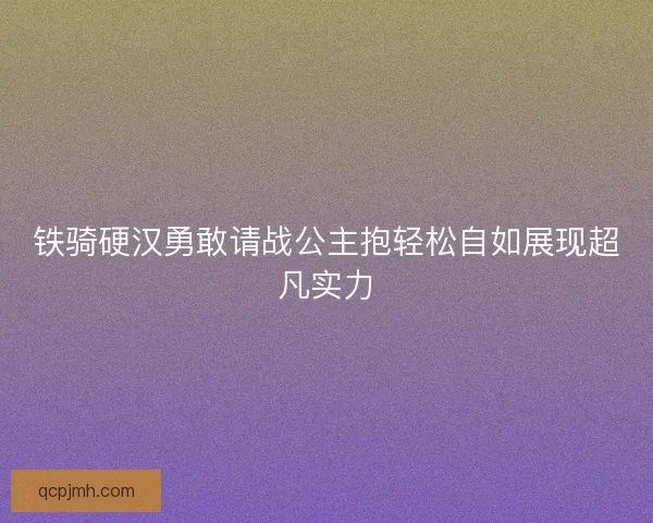 铁骑硬汉勇敢请战公主抱轻松自如展现超凡实力