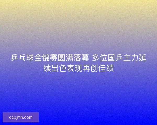 乒乓球全锦赛圆满落幕 多位国乒主力延续出色表现再创佳绩