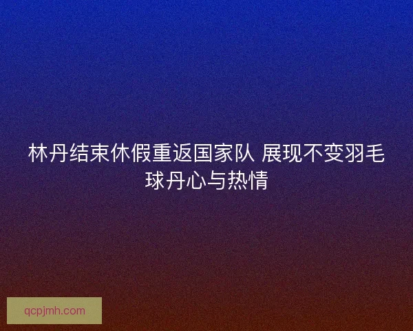 林丹结束休假重返国家队 展现不变羽毛球丹心与热情
