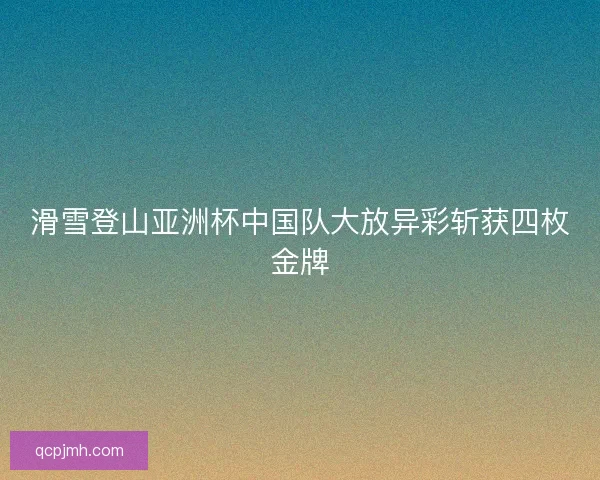 滑雪登山亚洲杯中国队大放异彩斩获四枚金牌