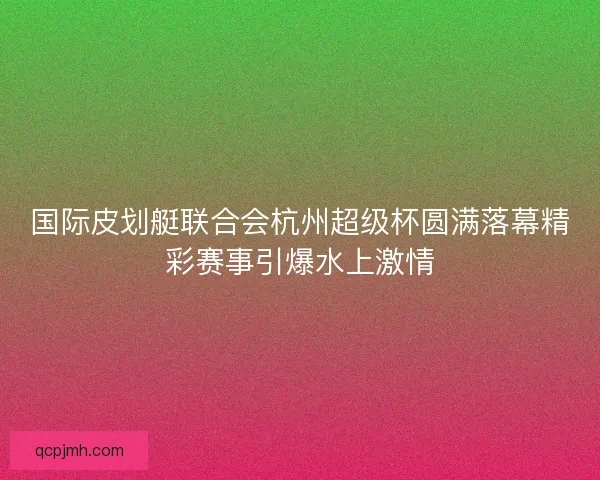 国际皮划艇联合会杭州超级杯圆满落幕精彩赛事引爆水上激情