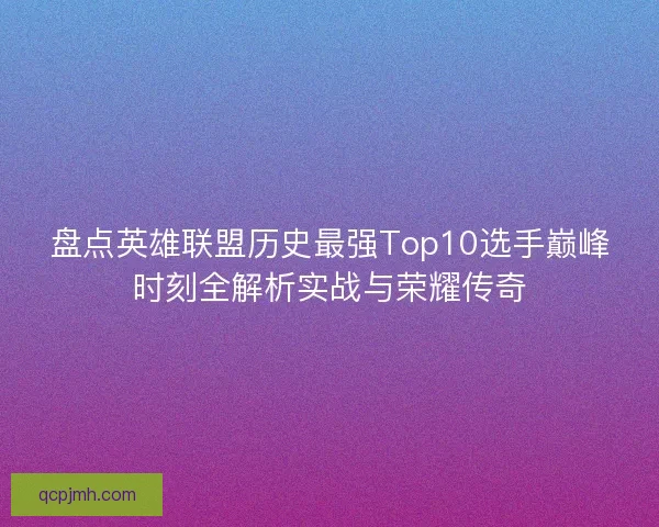 盘点英雄联盟历史最强Top10选手巅峰时刻全解析实战与荣耀传奇