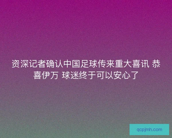 资深记者确认中国足球传来重大喜讯 恭喜伊万 球迷终于可以安心了